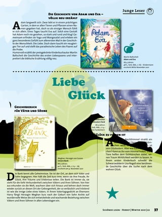 Junge Leser
Martin Baltscheit
Adam und Eva
Ab 4 Jahren.
48 S., farb. Abb., € 18,– Kindermann
erscheint Mitte November 2021
Lisa Rogoll
Wie das Eichhörnchen
seinen Glücksstern fand
Ab 3 Jahren.
28 S., farb. Abb., € 15,–
Edition Funkelstern
A
m klaren Nachthimmel strahlt ein
wunderschöner Stern. Das Eichhörn-
chen weiß es ganz sicher: Das ist
sein Glücksstern. Aber wie kann es ihn errei-
chen? Kann es ihn vom Himmel holen? Viele
Tiere helfen dem Eichhörnchen dabei, sei-
nen Traum Wirklichkeit werden zu lassen. In
ihrem ersten Kinderbuch schreibt die
Schwarzwälderin Lisa Rogoll eine berühren-
de Geschichte über die Suche nach dem
wahren Glück.
Wo das Glück zu finden ist
A
dam langweilt sich: Zwar lebt er in einem prächtigen
Garten, in dem er allen Tieren und Pflanzen einen Na-
men gegeben hat, doch so als einziger Mensch fühlt
er sich allein. Eines Tages taucht Eva auf. Solch eine Gestalt
hat Adam noch nie gesehen, so stark und rund und klug! Ge-
meinsam erfinden sie Yoga und Mangosalat und erleben ein
ganz besonderes Gefühl zum allerersten Mal in der Geschich-
te der Menschheit: Die Liebe. Doch dann taucht ein neugieri-
ges Tier auf und stellt das paradiesische Leben des Paares auf
die Probe.
Humorvoll erzählt der preisgekrönte Kinderbuchautor Martin
Baltscheit die Geschichte des ersten Liebespaares und inter-
pretiert die biblische Erzählung völlig neu.
Die Geschichte von Adam und Eva –
völlig neu erzählt
Meghan, Herzogin von Sussex
Unsere Bank
Ab 3 Jahren.
40 S., farb. Abb., € 15,– cbj
erscheint am 9. November 2021
D
ie Bank kennt alle Geheimnisse. Sie ist der Ort, an dem sich Vater und
Sohn begegnen. Hier hält die Zeit kurz inne, wenn sie ihre Freude, ihr
Glück, ihre Träume und Erlebnisse teilen. Die Bank ist immer da, sie
steht für die tiefe Verbundenheit zwischen Vätern und ihren Söhnen. Von hier
aus erkunden sie die Welt, wachsen über sich hinaus und kehren doch immer
wieder zurück an diesen Ort der Geborgenheit, der so verlässlich und tröstend
ist wie die innige Liebe eines Vaters. In ihrem Vatertagsgedicht an Ehemann
Harry fängt Herzogin Meghan kurz nach der Geburt von Sohn Archie auf
wundervolle Weise die sich entwickelnde und wachsende Beziehung zwischen
Vätern und ihren Söhnen in allen Lebenslagen ein.
Geschenkbuch
für Väter und Söhne
&
Liebe
Glück
37
Schöner lesen · Herbst | Winter 2021 | 22
 