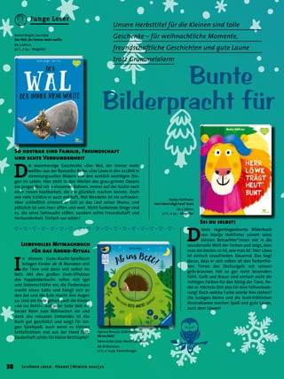 Bunte
Bilderpracht für
So kostbar sind Familie, Freundschaft
und echte Verbundenheit
Unsere Herbsttitel für die Kleinen sind tolle
Geschenke – für weihnachtliche Momente,
freundschaftliche Geschichten und gute Laune
trotz Grummelalarm
D
ie warmherzige Geschichte »Der Wal, der immer mehr
wollte« aus der Bestseller Reihe »Der Löwe in dir« erzählt in
stimmungsvollen Bildern von den wirklich wichtigen Din-
gen im Leben. Hier zieht in den Weiten des grau-grünen Ozeans
ein junger Wal seine einsamen Bahnen, immer auf der Suche nach
einer neuen Kostbarkeit, die ihn glücklich machen könnte. Doch
wie viele Schätze er auch anhäuft, Wal Wendelin ist nie zufrieden.
Aber schließlich erinnert er sich an das Lied seiner Mama, und
plötzlich ist sein Herz offen und weit. Nicht funkelnde Dinge sind
es, die seine Sehnsucht stillen, sondern echte Freundschaft und
Verbundenheit. Einfach nur schön!
D
ieses regenbogenbunte Bilderbuch
von Nastja Holtfreter nimmt seine
kleinen Betrachter*innen mit in die
wundervolle Welt der Farben und zeigt, dass
man am besten so ist, wie man ist. Herr Löwe
ist einfach unzufrieden. Dauernd. Das liegt
daran, dass er sich neben all den farbenfro-
hen Tieren des Dschungels mit seinem
gelb-braunen Fell so gar nicht besonders
fühlt. Gelb und Braun sind einfach nicht die
richtigen Farben für den König der Tiere, fin-
det er. Höchste Zeit also für eine Fellverände-
rung! Doch welche Farbe würde ihm stehen?
Die lustigen Reime und die bunt-fröhlichen
Illustrationen machen Spaß und gute Laune,
auch dem Löwen!
Sei du selbst!
Rachel Bright, Jim Field
Der Wal, der immer mehr wollte
Ab 3 Jahren.
32 S., € 14,– Magellan
Nastja Holtfreter
Herr Löwe trägt heut’ bunt
Ab 4 Jahren.
32 S., € 14,– Magellan
I
n diesem Gute-Nacht-Spielbuch
bringen Kinder ab 18 Monaten erst
die Tiere und dann sich selbst ins
Bett. Mit den großen Dreh-Effekten
des Pappbilderbuchs rollen sich Igel
und Siebenschläfer ein, die Fledermaus
macht einen Salto und hängt sich an
den Ast und die Eule macht ihre Augen
zu. Und am Ende gehen auch die Kinder
»Ab ins Bett!«. Auf jeder Seite lädt ein
kurzer Reim zum Mitmachen ein und
dank des robusten Einbandes ist das
Buch gut geschützt und sorgt für lan-
gen Spielspaß, auch wenn es kleinen
Schlafmützen mal aus der Hand fällt.
Zauberhaft schön für kleine Betthüpfer!
Liebevolles Mitmachbuch
für das Abend-Ritual
Agnese Baruzzi, Gabriele Clima
Ab ins Bett!
Mein erstes Gute-Nacht-Spielbuch
Ab 18 Monaten.
12 S., € 12,99 Ravensburger
38 Schöner lesen · Herbst | Winter 2021 | 22
Junge Leser
 