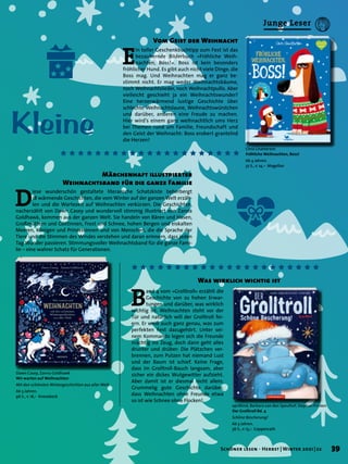 Kleine
E
in toller Geschenkbuchtipp zum Fest ist das
bezaubernde Bilderbuch »Fröhliche Weih-
nachten, Boss!«. Boss ist kein besonders
fröhlicher Hund. Es gibt auch nicht viele Dinge, die
Boss mag. Und Weihnachten mag er ganz be-
stimmt nicht. Er mag weder Weihnachtsbäume,
noch Weihnachtslieder, noch Weihnachtpullis. Aber
vielleicht geschieht ja ein Weihnachtswunder?
Eine herzerwärmend lustige Geschichte über
schlechte Weihnachtslaune, Weihnachtswürstchen
und darüber, anderen eine Freude zu machen.
Hier wird’s einem ganz weihnachtlich ums Herz
bei Themen rund um Familie, Freundschaft und
den Geist der Weihnacht: Boss erobert grantelnd
die Herzen!
Vom Geist der Weihnacht
Märchenhaft illustrierter
Weihnachtsband für die ganze Familie
Was wirklich wichtig ist
B
and 4 vom »Grolltroll« erzählt die
Geschichte von zu hohen Erwar-
tungen und darüber, was wirklich
wichtig ist. Weihnachten steht vor der
Tür und natürlich will der Grolltroll fei-
ern. Er weiß auch ganz genau, was zum
perfekten Fest dazugehört. Unter sei-
nem Kommando legen sich die Freunde
mächtig ins Zeug, doch dann geht alles
drunter und drüber: Die Plätzchen ver-
brennen, zum Putzen hat niemand Lust
und der Baum ist schief. Keine Frage,
dass im Grolltroll-Bauch langsam, aber
sicher ein dickes Wutgewitter aufzieht.
Aber damit ist er diesmal nicht allein.
Grummelig gute Geschichte darüber,
dass Weihnachten ohne Freunde etwa
so ist wie Schnee ohne Flocken!
D
iese wunderschön gestaltete literarische Schatzkiste beherbergt
18 wärmende Geschichten, die vom Winter auf der ganzen Welt erzäh-
len und die Wartezeit auf Weihnachten verkürzen. Die Geschichten,
nacherzählt von Dawn Casey und wundervoll stimmig illustriert von Zanna
Goldhawk, kommen aus der ganzen Welt. Sie handeln von Bären und Hasen,
Großmüttern und Göttinnen, Frost und Schnee, hohen Bergen und eiskalten
Meeren, Königen und Prinzessinnen und von Menschen, die die Sprache der
Tiere und die Stimmen des Windes verstehen und daran erinnern, dass jeden
Tag Wunder passieren. Stimmungsvoller Weihnachtsband für die ganze Fami-
lie – eine wahrer Schatz für Generationen.
aprilkind, Barbara van den Speulhof, Stephan Pricken
Der Grolltroll Bd. 4
Schöne Bescherung!
Ab 3 Jahren.
36 S., € 15,– Coppenrath
Dawn Casey, Zanna Goldhawk
Wir warten auf Weihnachten
Mit den schönsten Wintergeschichten aus aller Welt
Ab 5 Jahren.
96 S., € 18,– Knesebeck
Chris Chatterton
Fröhliche Weihnachten, Boss!
Ab 4 Jahren.
32 S., € 14,– Magellan
39
Schöner lesen · Herbst | Winter 2021 | 22
Junge Leser
 