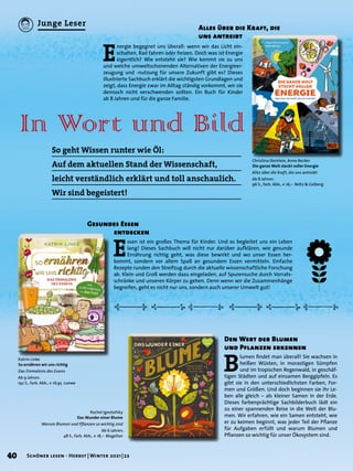 Alles über die Kraft, die
uns antreibt
Christina Steinlein, Anne Becker
Die ganze Welt steckt voller Energie
Alles über die Kraft, die uns antreibt
Ab 8 Jahren.
96 S., farb. Abb., € 16,– Beltz & Gelberg
E
nergie begegnet uns überall: wenn wir das Licht ein-
schalten, Rad fahren oder heizen. Doch was ist Energie
eigentlich? Wie entsteht sie? Wie kommt sie zu uns
und welche umweltschonenden Alternativen der Energieer-
zeugung und -nutzung für unsere Zukunft gibt es? Dieses
illustrierte Sachbuch erklärt die wichtigsten Grundlagen und
zeigt, dass Energie zwar im Alltag ständig vorkommt, wir sie
dennoch nicht verschwenden sollten. Ein Buch für Kinder
ab 8 Jahren und für die ganze Familie.
In Wort und Bild
Katrin Linke
So ernähren wir uns richtig
Das Einmaleins des Essens
Ab 9 Jahren.
192 S., farb. Abb., € 16,95 Loewe
Rachel Ignotofsky
Das Wunder einer Blume
Warum Blumen und Pflanzen so wichtig sind
Ab 6 Jahren.
48 S., farb. Abb., € 18,– Magellan
So geht Wissen runter wie Öl:
Auf dem aktuellen Stand der Wissenschaft,
leicht verständlich erklärt und toll anschaulich.
Wir sind begeistert!
Gesundes Essen
	 entdecken
E
ssen ist ein großes Thema für Kinder. Und es begleitet uns ein Leben
lang! Dieses Sachbuch will nicht nur darüber aufklären, wie gesunde
Ernährung richtig geht, was diese bewirkt und wo unser Essen her-
kommt, sondern vor allem Spaß an gesundem Essen vermitteln. Einfache
Rezepte runden den Streifzug durch die aktuelle wissenschaftliche Forschung
ab. Klein und Groß werden dazu eingeladen, auf Spurensuche durch Vorrats-
schränke und unseren Körper zu gehen. Denn wenn wir die Zusammenhänge
begreifen, geht es nicht nur uns, sondern auch unserer Umwelt gut!
Den Wert der Blumen
und Pflanzen erkennen
B
lumen findet man überall! Sie wachsen in
heißen Wüsten, in morastigen Sümpfen
und im tropischen Regenwald, in geschäf-
tigen Städten und auf einsamen Berggipfeln. Es
gibt sie in den unterschiedlichsten Farben, For-
men und Größen. Und doch beginnen sie ihr Le-
ben alle gleich – als kleiner Samen in der Erde.
Dieses farbenprächtige Sachbilderbuch lädt ein
zu einer spannenden Reise in die Welt der Blu-
men. Wir erfahren, wie ein Samen entsteht, wie
er zu keimen beginnt, was jeder Teil der Pflanze
für Aufgaben erfüllt und warum Blumen und
Pflanzen so wichtig für unser Ökosystem sind.
40 Schöner lesen · Herbst | Winter 2021 | 22
Junge Leser
 