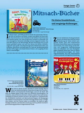 Stefan Richter, Cornelia Frank
Fühlen, Spielen, Mitmachen – Meine Fahrzeuge
Ab 18 Monaten.
10 S., farb. Abb., € 14,99 Ravensburger
Susanne Szesny, Susanne Gernhäuser
Wir erforschen die Nacht
Wieso? Weshalb? Warum? Bd. 48
Ab 4 Jahren.
16 S., farb. Abb., € 14,99 Ravensburger
Mein allererstes Klavierbuch
Kindergarten
Ab 3 Jahren.
22 S., farb. Abb., € 18,– Coppenrath
I
n diesem Spiel- und Fühlbuch können Kinder die spannenden Fahrzeu-
ge nicht nur berühren und fühlen, sondern auch gleich mit ihnen spie-
len: Das Schnürchen an der Tanksäule ist der Schlauch. Damit kann das
Auto betankt werden. Der Laster bringt einen Container zur Baustelle. Der
ist an beweglichen Elementen befestigt und kann abgesetzt werden. Das
Auto fährt grade aus der Waschanlage. Mit dem Filzvorhang muss es noch
trocken gerubbelt werden und auch hier können die Kleinen mithelfen.
Insgesamt sechs große und abwechslungsreiche Fühlelemente laden zum
Entdecken, Mitmachen und Spaß haben ein. Dank der Spiralbindung bleibt
das Buch offen liegen und erlaubt kleinen Kindern, sich ausgiebig mit den
Seiten zu beschäftigen.
Mitmach-Bücher
Für kleine Knuddelhände
und neugierige Kulleraugen
W
ieso wird es abends dunkel? Weshalb ist Schlaf wichtig? Warum
feiern wir bestimmte Nächte? Dieses Buch bringt Licht in die Dun-
kelheit und beantwortet Kinderfragen rund um die Nacht. Mit
Hilfe von Klappen gehen Kinder selbst auf nächtliche Erkundungstour: Sie
entdecken, was am Himmel schimmert, erfahren, welche Tiere nach Sonnen-
untergang im Dickicht rascheln und was in der Stadt los ist. Detailreiche Bil-
der, verständliche Sachtexte und überraschende Klappen, die Bewegungen
oder Abläufe veranschaulichen und hinter die Dinge blicken lassen, ermögli-
chen Kindern, sich ihre Themen selbst zu erschließen. Der Spaß am eigen-
händigen Entdecken, die liebevolle Umsetzung und die qualitativ hochwerti-
ge Ausstattung garantieren langanhaltende Freude.
Z
ehn der beliebtesten Kindergartenlieder
können mit diesem Buch dank der klaren
Farbkodierung der Tasten einfach nach-
gespielt werden: ganz ohne Vorkenntnisse!
Die echten Klaviertasten lassen sich besonders
leicht drücken. Der schöne Klang und die fröh-
liche und kindgerechte Notendarstellung
laden zum Mitspielen ein! Auch Musikpäda-
gogen empfehlen dieses Buch, denn es fördert
das Konzentrationsvermögen, die Hand-
Auge-Koordination, das erste Farbverständnis
und die emotionale und kognitive Entwicklung.
41
Schöner lesen · Herbst | Winter 2021 | 22
Junge Leser
 