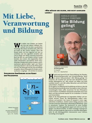 Mit Liebe,
Veranwortung
und Bildung
Harald Lesch, Ursula Forstner
Wie Bildung gelingt
Ein Gespräch
160 S., € 16,– wbg Paperback
H
arald Lesch brennt für das Thema Bildung. Der Physiker,
Wissenschaftsjournalist und Fernsehmoderator deckt
in seinem Diskussionsbuch »Wie Bildung gelingt. Ein
Gespräch« die Ursachen der seit fast zwei Jahrzehnten beste-
henden Bildungskrise auf. »Wir müssen uns bilden und nicht
ausbilden lassen!« und »Wir sollten Menschen und nicht Fächer
unterrichten!«, fordert er.
Für ihn geht es um Bildung statt Ausbildung und darum, dass die
Persönlichkeitsentwicklung immer Vorrang vor reiner Informati-
onsweitergabe haben sollte. Zusammen mit den Philosophen
Ursula Forstner und Wilhelm Vossenkuhl entwickelt Lesch neue
Ideen und überraschende Impulse für ein Umdenken in Schulen
und Universitäten.
Dabei ist der Naturphilosoph ein begnadeter Erklärer und ver-
mittelt zentrale Thesen der Bildungsdebatte äußert unter-
haltsam und pointiert. Das Ganze ist verpackt in einer unge-
wöhnlichen Erzählform, nämlich einem Dialog zwischen Lesch
und dem britischen Philosophen Alfred North Whitehead – ganz
in sokratischer Tradition. Die Streitschrift für einen Perspek-
tivwechsel in der Bildungsdebatte eignet sich nicht nur für Päd-
agogen und Wissenschaftler, sie liefert wichtiges Hintergrund-
wissen und überzeugende Argumente zur aktuellen Bildungsde-
batte für alle bildungspolitisch interessierten Leser! Intensiv,
kurzweilig und anregend!
»Wir müssen uns bilden, und nicht ausbilden
lassen.«
W
ie erklärt man Kindern am besten
den Sinn des Lebens? Wilhelm Vos-
senkuhl hat da einen wunderbaren
Vorschlag: Wer diesen verstehen will, sollte sich
als Erstes an den Unsinn machen. Denn das
Rezept lautet, erst das Gegenteil von dem zu
verstehen, was man eigentlich verstehen will.
Und so fängt auch dieses charmant illustrierte
Buch bei dem an, was Kindern einfach Freude
bereitet: dem Unsinn. Die vorgestellten Wort-
spiele, Kinderreime und weiterer leicht umzu-
setzender Schabernack machen Kindern und Er-
wachsenen gleichermaßen Spaß und führen
noch dazu herrlich in die Kunst des Philosophie-
rens ein. Der Philosoph hat hier eine wunderbar
verspielte »kleine Philosophie für Kinder und Er-
wachsene« vorgelegt – mit viel Sinn im Unsinn!
Spielerische Einführung in die Kunst
der Philosophie
Wilhelm Vossenkuhl
Unsinn
Eine kleine Philosophie für
Kinder und Erwachsene
144 S., € 16,– Claudius
43
Schöner lesen · Herbst | Winter 2021 | 22
Familie
 