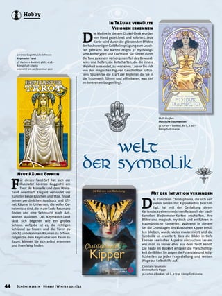 Lorenzo Gagiotti, Lilo Schwarz
Keymaster Tarot
78 Karten + Booklet, 96 S., € 28,–
Königsfurt-Urania
erscheint am 22. Dezember 2021
F
ür dieses Tarot-Set hat sich der
Illustrator Lorenzo Gaggiotti am
Tarot de Marseille und dem Waite-
Tarot orientiert. Elegant verbindet der
Künstler beide Epochen und Stile, findet
seinen persönlichen Ausdruck und öff-
net Räume in Universen, die voller Ge-
heimnisse sind, die in der Seele Resonanz
finden und eine Sehnsucht nach Ant-
worten auslösen. Das Keymaster-Tarot
lässt sich begehen wie ein großes
Schloss. Aufgabe ist es, die richtigen
Schlüssel zu finden und die Türen zu
(noch) unbekannten Räumen zu öffnen.
Folgen Sie dem Keymaster von Raum zu
Raum, können Sie sich selbst erkennen
und Ihren Weg finden.
Neue Räume öffnen
	 Welt 	
der Symbolik
Matt Hughes
Mystische Traumwelten
32 Karten + Booklet, 80 S., € 20,–
Königsfurt-Urania
Christiane Neumann
Christephania Kipper
36 Karten + Booklet, 128 S., E 
17,95 Königsfurt-Urania
D
ie Motive in diesem Orakel-Deck wurden
von Hand gezeichnet und koloriert. Jede
Karte wird durch die glänzenden Effekte
der hochwertigen Goldfolienprägung zum Leuch-
ten gebracht. Die Karten zeigen 32 mythologi-
sche Archetypen und Krafttiere. Sie führen durch
die Tore zu einem verborgenen Teil des Bewusst-
seins und helfen, die Botschaften, die die innere
Weisheit aussendet, zu verstehen. Lassen Sie sich
von den magischen Figuren Geschichten zuflüs-
tern. Spüren Sie die Kraft der Begleiter, die Sie in
die Traumwelt führen und offenbaren, was tief
im Inneren verborgen liegt.
In Träume verhüllte
Visionen erkennen
D
ie Künstlerin Christephania, die sich seit
vielen Jahren mit Kipperkarten beschäf-
tigt, hat mit der Gestaltung dieses
Kartendecks einen modernen Relaunch der tradi-
tionellen Biedermeier-Karten erschaffen. Ihre
Bilder sind magisch, mystisch und entführen in
traumähnliche Szenerien. Während in diesem
Set die Grundlagen des klassischen Kipper erhal-
ten blieben, wurde vieles modernisiert und die
Symbolik so erweitert, dass die Bilder in tiefe
Ebenen seelischer Aspekte eintauchen lassen,
wie man es bisher eher aus dem Tarot kennt.
Die Texte im Booklet erklären die Vielschichtig-
keit der Bilder. Sie zeigen die Potenziale und Mög-
lichkeiten zu jeder Fragestellung und weisen
Wege zur Selbsthilfe auf.
Mit der Intuition verbinden
44 Schöner lesen · Herbst | Winter 2021 | 22
Hobby
 