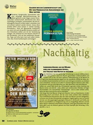 Nachhaltig
Graben wir die Landwirtschaft um:
Mit der Permakultur-Agrarwende die
Welt retten
Jonas Gampe
Letzter Ausweg: Permakultur.
So krempeln wir unsere Landwirtschaft
um und sichern unser Überleben. Konzepte,
Pläne, Hintergrundwissen.
240 S., € 26,90 Löwenzahn Verlag
P
eter Wohlleben hat eine großartige Fortsetzung zu seinem Millionenbest-
seller »Das geheime Leben der Bäume« geschrieben. Leidenschaftlich und
fundiert tritt er hier mit einer weiteren Liebeserklärung an die Bäume an
und legt einen beeindruckenden Appell vor, die unendliche Vielfalt der Natur, de-
ren sensibles Zusammenwirken wir immer noch nicht ganz verstehen, zu schützen
und zu bewahren. Und das ist vor allem in unserem eigenen Interesse, denn: Bäu-
me kommen sehr gut ohne Menschen aus, aber Menschen nicht ohne Bäume!
Sollten wir unsere Welt durch den Klimawandel zugrunde richten, kommen die
Bäume immer und überall zurück, selbst nach verheerenden Bränden, heftigen
Sturmschäden und menschlichen Verwüstungen. Und es wäre einfach schön,
wenn wir dann noch da sind und es miterleben.
»Der lange Atem der Bäume« bringt zum Staunen, liest sich faszinierend, ist aber
gleichzeitig scharf und kritisch: Auf der einen Seite schildert Peter Wohlleben
neue verblüffende Erkenntnisse über das Leben der Bäume und ihre Fähigkeiten,
zu lernen und mit dem Klimawandel umzugehen. Zugleich geht er hart ins Gericht
mit den von Ahnungslosigkeit geprägten Akteuren in Wirtschaft und Politik, die
Bäume ausschließlich zur Holzgewinnung und zur Imagepflege pflanzen und die
Natur damit in Wahrheit rücksichtslos ausbeuten. Diese ganz besondere Feier der
Natur gibt’s auch als Hörbuch, gelesen von Peter Kaempfe (der Hörverlag, 7 CDs,
465 Min., € 22,–).
K
limakrise, Hungersnöte, Artensterben oder
eine einseitige Nährstoffverarmung der
Böden gehören zu den Folgen unserer mono-
kulturellen Landwirtschaft. Allerhöchste Zeit, diese
nachhaltig zu verändern, mit Konzepten, die eine en-
keltaugliche Zukunft im Blick haben, umsetzbar sind
und zeitnah realisiert werden können. Genau diese
Ansätze liefert Jonas Gampe in »Letzter Ausweg:
Permakultur.«. Denn die Agrarwende funktioniert
nur, wenn sich auch die großen Konzerne endlich auf
ihre Hinterbeine stellen und mit der Veränderung
loslegen. Der Schlüssel für eine bessere Zukunft ist
die Permakultur. Und mit den praktischen Konzep-
ten, Tipps und Infos kann man auch selbst mitma-
chen. Also Ärmel hochkrempeln und loslegen!
Peter Wohlleben
Der lange Atem der Bäume
Wie Bäume lernen, mit dem Klimawandel umzugehen – und warum
der Wald uns retten wird, wenn wir es zulassen
256 S., € 22,– Ludwig
Liebeserklärung an die Bäume
und ein flammender Appell,
die Vielfalt der Natur zu wahren
m
50 Schöner lesen · Herbst | Winter 2021 | 22
Natur
 
