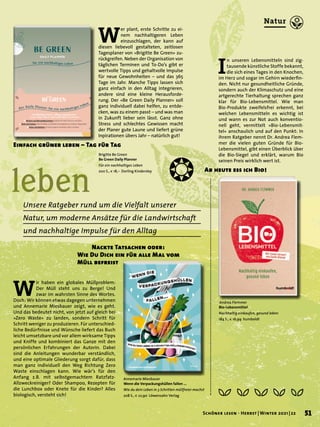 leben
Unsere Ratgeber rund um die Vielfalt unserer
Natur, um moderne Ansätze für die Landwirtschaft
und nachhaltige Impulse für den Alltag
W
er plant, erste Schritte zu ei-
nem nachhaltigeren Leben
einzuschlagen, der kann auf
diesen liebevoll gestalteten, zeitlosen
Tagesplaner von »Brigitte Be Green« zu-
rückgreifen. Neben der Organisation von
täglichen Terminen und To-Do’s gibt er
wertvolle Tipps und gehaltvolle Impulse
für neue Gewohnheiten – und das 365
Tage im Jahr. Manche Tipps lassen sich
ganz einfach in den Alltag integrieren,
andere sind eine kleine Herausforde-
rung. Der »Be Green Daily Planner« soll
ganz individuell dabei helfen, zu entde-
cken, was zu einem passt – und was man
in Zukunft lieber sein lässt. Ganz ohne
Stress und schlechtes Gewissen macht
der Planer gute Laune und liefert grüne
Inpirationen übers Jahr – natürlich gut!
Einfach grüner leben – Tag für Tag
Andrea Flemmer
Bio-Lebensmittel
Nachhaltig einkaufen, gesund leben
184 S., € 16,99 humboldt
I
n unseren Lebensmitteln sind zig-
tausende künstliche Stoffe bekannt,
die sich eines Tages in den Knochen,
im Herz und sogar im Gehirn wiederfin-
den. Nicht nur gesundheitliche Gründe,
sondern auch der Klimaschutz und eine
artgerechte Tierhaltung sprechen ganz
klar für Bio-Lebensmittel. Wie man
Bio-Produkte zweifelsfrei erkennt, bei
welchen Lebensmitteln es wichtig ist
und wann es zur Not auch konventio-
nell geht, vermittelt »Bio-Lebensmit-
tel« anschaulich und auf den Punkt: In
ihrem Ratgeber nennt Dr. Andrea Flem-
mer die vielen guten Gründe für Bio-
Lebensmittel, gibt einen Überblick über
die Bio-Siegel und erklärt, warum Bio
seinen Preis wirklich wert ist.
Ab heute ess ich Bio!
Brigitte Be Green
Be Green Daily Planner
Für ein nachhaltiges Leben
200 S., € 18,– Dorling Kindersley
W
ir haben ein globales Müllproblem:
Der Müll steht uns zu Berge! Und
zwar im wahrsten Sinne des Wortes.
Doch: Wir können etwas dagegen unternehmen
und Annemarie Miesbauer zeigt, wie es geht.
Und das bedeutet nicht, von jetzt auf gleich bei
»Zero Waste« zu landen, sondern Schritt für
Schritt weniger zu produzieren. Für unterschied-
liche Bedürfnisse und Wünsche liefert das Buch
leicht umsetzbare und vor allem wirksame Tipps
und Kniffe und kombiniert das Ganze mit den
persönlichen Erfahrungen der Autorin. Dabei
sind die Anleitungen wunderbar verständlich,
und eine optimale Gliederung sorgt dafür, dass
man ganz individuell den Weg Richtung Zero
Waste einschlagen kann. Wie wär’s für den
Anfang z.B. mit selbstgemachtem Ratzfatz-
Allzweckreiniger? Oder Shampoo, Rezepten für
die Lunchbox oder Knete für die Kinder? Alles
biologisch, versteht sich!
		 Nackte Tatsachen oder:
Wie Du Dich ein für alle Mal vom
Müll befreist
Annemarie Miesbauer
Wenn die Verpackungshüllen fallen ...
Wie du dein Leben in 3 Schritten müllfreier machst
208 S., € 22,90 Löwenzahn Verlag
❂
51
Schöner lesen · Herbst | Winter 2021 | 22
Natur
 