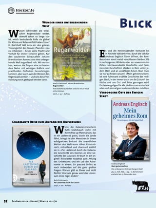 W
enn die Galaxien-Forscherin
Ruth Grützbauch nicht mit
ihrem Pop-up-Planetarium, das
in ein Lastenrad passt, durch die Lande
fährt, bringt sie den Menschen in ihrem
erfolgreichen Podcast die unendlichen
Weiten des Weltraums näher. Kenntnis-
reich, mitreißend und charmant erzählt
sie in »Per Lastenrad durch die Galaxis«
die Geschichte des Kosmos als eine Ge-
schichte der Galaxien. Ihr Buch ist ein ori-
ginell illustrierter Roadtrip zum Anfang
des Universums und ein Lob der Astro-
nomie in einem. En passant liefert es
noch Antworten auf die ganz großen
Fragen: Warum gibt es Etwas und nicht
Nichts? Und wie genau wird das Univer-
sum eines Tages enden?
Blick
Charmante Reise zum Anfang des Universums
Ruth Grützbauch
Per Lastenrad durch die Galaxis
224 S., € 20,– Aufbau
Andreas Englisch
Mein geheimes Rom
Die verborgenen Orte der Ewigen Stadt
464 S., farb. Abb., € 24,– C.Bertelsmann
erscheint am 15. November 2021
Josef H. Reichholf, Johann Brandstetter
Regenwälder
Ihre bedrohte Schönheit und wie wir sie noch
retten können
270 S., € 32,– Aufbau
E
s sind die hervorragenden Kontakte bis
in höchste Vatikankreise, durch die sich für
Andreas Englisch Türen öffnen, die Rom-
Besuchern sonst meist verschlossen bleiben. Ob
in verborgenen Winkeln oder an unvermuteten
Orten: Jahrtausendealte Geschichte und faszi-
nierende Geschichten stecken in Rom unter je-
dem Stein und an unzähligen Ecken. Man muss
sie nur zu finden wissen! »Mein geheimes Rom«
ist eine fulminant erzählte Geschichte der Heili-
gen Stadt, in der immer auch um die Zukunft der
Kirche und um Gut und Böse gerungen wird.
Ein Lesevergnügenfüralle,dieRomzumerstenMal
oder noch einmal ganz anders entdecken möchten.
Verborgene Orte der Ewigen
Stadt
W
arum schwinden die tropi-
schen Regenwälder weiter,
obwohl schon so lange klar
ist, welch bedeutende Rolle sie global
für Klima und Artenvielfalt haben? Josef
H. Reichholf lädt dazu ein, den grünen
Tropengürtel des blauen Planeten neu
zu entdecken – bevor seine Pracht und
Vielfalt für immer verloren gehen. Auf
den opulenten Schautafeln Johann
Brandstetters kommt uns eine unterge-
hende Welt ergreifend nah. Wir verste-
hen, warum die Tropen eine so beson-
dere Natur mit winzigen Kolibris und
prachtvollen Orchideen hervorbringen
konnten, aber auch, wie der Westen den
Regenwald zerstört – und wie diese Ver-
nichtung noch gestoppt werden kann.
Wunder einer untergehenden
Welt
52 Schöner lesen · Herbst | Winter 2021 | 22
Horizonte
 