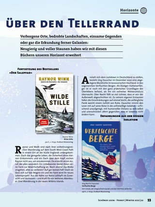über den Tellerrand
Raynor Winn
Wilde Stille
320 S., € 16,95 DuMont Reiseverlag
Jörg Martin Dauscher
Verfluchte Berge
Von einem, der eingeschneit wurde und das Fürchten verlernte
256 S., € 16,95 DuMont Reiseverlag
R
aynor und Moth sind nach ihrer entbehrungsrei-
chen Wanderung auf dem South West Coast Path
in einem Ort an der Küste Englands untergekom-
men. Doch das geregelte Leben, die Sicherheit eines klei-
nen Einkommens und ein Dach über dem Kopf reichen
Raynor nicht aus, um anzukommen. Da erreicht sie ein An-
ruf, der alles verändert: Ein Unbekannter bietet ihnen sei-
ne Farm zur Bewirtschaftung an. Noch einmal das Risiko
eingehen, alles zu verlieren? Auf gar keinen Fall! Doch sie
lässt sich auf das Wagnis ein und die Farm wird ihr neues
Lebensprojekt. Aus der Nähe zur Natur schöpft sie Zuver-
sicht und Vertrauen – und Kraft für ein weiteres Abenteu-
er: Eine Wanderung in der rauen Wildnis Islands.
	 Fortsetzung des Bestsellers
»Der Salzpfad«
A
nstatt sich dem Lockdown in Deutschland zu stellen,
bezieht Jörg Dauscher im Dezember 2020 eine abge-
legene Blockhütte im kosovarischen Hochland, in den
sogenannten Verfluchten Bergen. Als blutiger Hüttenanfän-
ger ist er noch mit den ganz praktischen Grundlagen des
Überlebens befasst, als ihn ein extremer Wetterumsturz
überrascht: Über Nacht fällt so viel Schnee, dass er von der
Außenwelt abgeschnitten ist. Zu seinem eigenen Erstaunen
fallen die Einschränkungen auf einmal leicht, die anfängliche
Panik weicht einem Gefühl von Ruhe. Dauscher nimmt den
Leser mit auf seine Reise in die unfreiwillige Isolation – erfri-
schend unaufgeregt, mit humorvoller Distanz zu sich selbst
und unerschrocken allem gegenüber, was er sowieso nicht
ändern kann.
Erfahrungen aus der eisigen
	 Isolation
Verborgene Orte, bedrohte Landschaften, einsame Gegenden
oder gar die Erkundung ferner Galaxien:
Neugierig und voller Staunen haben wir mit diesen
Büchern unseren Horizont erweitert
53
Schöner lesen · Herbst | Winter 2021 | 22
Horizonte
 