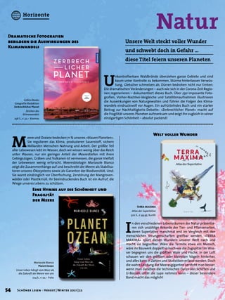 Natur
Dramatische Fotografien
bebildern die Auswirkungen des
Klimawandels
Unsere Welt steckt voller Wunder
und schwebt doch in Gefahr …
diese Titel feiern unseren Planeten
U
nkontrollierbare Waldbrände überziehen ganze Gebiete und sind
kaum unter Kontrolle zu bekommen, Stürme hinterlassen Verwüs-
tung, Gletscher schmelzen ab, Dürren bedrohen nicht nur Ernten:
Die dramatischen Veränderungen – auch wie sich in der Corona-Zeit Regio-
nen regenerieren – dokumentiert dieses Buch. Über 230 imposante Foto-
grafien, Vorher-Nachher-Vergleiche und Satellitenaufnahmen illustrieren
die Auswirkungen von Naturgewalten und führen die Folgen des Klima-
wandels eindrucksvoll vor Augen. Ein aufrüttelndes Buch und ein starker
Beitrag zur Nachhaltigkeits-Debatte: »Zerbrechlicher Planet« macht auf
die Fragilität unseres Planeten aufmerksam und zeigt ihn zugleich in seiner
einzigartigen Schönheit – absolut packend!
M
eere und Ozeane bedecken 71 % unseres »blauen Planeten«.
Sie regulieren das Klima, produzieren Sauerstoff, sichern
Milliarden Menschen Nahrung und Arbeit. Der größte Teil
aller Lebewesen lebt im Wasser, doch wir wissen wenig über das Reich
unter Wasser; nur ein geringer Anteil der Meerestiefen mit ihren
Gebirgszügen, Gräben und Vulkanen ist vermessen, die ganze Vielfalt
der Lebewesen wenig erforscht. Meeresbiologin Mariasole Bianco
zeigt die Zusammenhänge auf und beschreibt die Meere als Stabilisa-
toren unseres Ökosystems sowie als Garanten der Biodiversität. Und:
Sie warnt eindringlich vor Überfischung, Zerstörung der Mangroven-
wälder oder Plastikmüll. Ihr beeindruckendes Buch ist ein Aufruf, die
Wiege unseres Lebens zu schützen.
Eine Hymne auf die Schönheit und
Fragilität
der Meere
Collins Books
Geografie-Redaktion
Zerbrechlicher Planet
Zeichen des
Klimawandels
256 S., € 32,– Kosmos
Mariasole Bianco
Planet Ozean
Unser Leben hängt vom Meer ab,
die Zukunft der Meere von uns
224 S., € 22,– Folio
I
n den verschiedenen Lebensräumen der Natur präsentie-
ren sich unzählige Rekorde der Tier- und Pflanzenarten,
deren Superlative manchmal erst im Vergleich mit den
menschlichen Errungenschaften greifbar werden. »TERRA
MAXIMA« spürt diesen Wundern unserer Welt nach und
macht sie begreifbar. Wäre die Termite etwa ein Mensch,
wäre ihr Bauwerk doppelt so hoch wie die Zugspitze! Im Was-
ser begegnen uns die größten Wale und Fische, in der Luft
schauen wir den größten oder kleinsten Vögeln hinterher,
und alles kann in Zahlen und Statistiken erfasst werden. Doch
die wahre Leistung der Meeresgiganten versteht man besser,
wenn man daneben die technischen Daten von Schiffen und
U-Booten unter die Lupe nehmen kann – dieser besondere
Band macht das möglich!
Welt voller Wunder
TERRA MAXIMA
Atlas der Superlative
520 S., € 49,95 Kunth
54 Schöner lesen · Herbst | Winter 2021 | 22
Horizonte
 