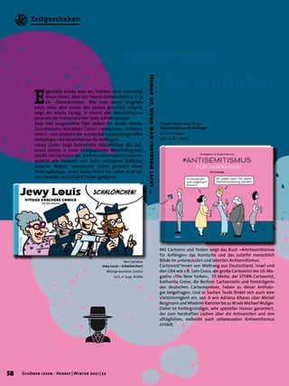 Humor
ist,
wenn
man
trotzdem
lacht
…
E
igentlich würde man am liebsten nicht unbedingt
davon hören. Aber das Thema Antisemitismus ist ja
ein »Dauerbrenner«. Wie man damit umgehen
kann, ohne dass einem das Lachen gründlich vergeht,
zeigt der Ariella Verlag: Er nimmt den Antisemitismus
jetzt von der humoristischen Seite auf die Schippe.
Zwei hier ausgewählte Titel stehen für diesen Ansatz:
Zum einen ein »koscherer« Comic – »Jewy Louis – Schalöm-
chen!«, zum anderen die wunderbar zusammengestellte
Anthologie »#Antisemitismus für Anfänger«.
»Jewy Louis« zeigt humorvolle Absurditäten des jüdi-
schen Lebens in einer nichtjüdischen Mehrheitsgesell-
schaft. Die Cartoons des Zeichners Ben Gershon nehmen
wirklich alle liebevoll aufs Korn: orthodoxe Rabbiner,
jüdische Mütter, unwissende Juden genauso sowie
Andersgläubige. »Jewy Louis« feiert das Leben in all sei-
nen Facetten und ist ab 8 Jahren geeignet.
Myriam Halberstam (Hrsg.)
#Antisemitismus für Anfänger
Eine Anthologie
96 S., € 18,– Ariella
Ben Gershon
Jewy Louis – Schalömchen!
Witzige koschere Comics
72 S., € 12,95 Ariella
Mit Cartoons und Texten zeigt das Buch »#Antisemitismus
für Anfänger« das Komische und das zutiefst menschlich
Blöde im unbewussten und latenten Antisemitismus.
Cartoonist*innen von Weltrang aus Deutschland, Israel und
den USA wie z.B. Sam Gross, der große Cartoonist des US-Ma-
gazins »The New Yorker«, Til Mette, der STERN-Cartoonist,
Katharina Greve, die Berliner Cartoonistin und Preisträgerin
des deutschen Cartoonpreises, haben zu dieser Antholo-
gie beigetragen. Und in Sachen Texte findet sich auch eine
Vielstimmigkeit ein, von A wie Adriana Altaras über Michel
Bergmann und Wladimir Kaminer bis zu W wie Michael Wuliger.
Dabei ist hintergründiger, sehr spezieller Humor garantiert,
der zum herzhaften Lachen über die Antisemiten und den
alltäglichen, vielleicht auch unbewussten Antisemitismus
einlädt.
Humorvolle
	Absurditäten
58 Schöner lesen · Herbst | Winter 2021 | 22
Zeitgeschehen
 