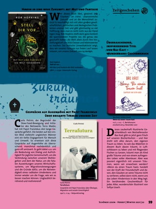 Zukunft
		träumen
Gespräche auf Augenhöhe mit Papst Franziskus
über brisante Themen unserer Zeit
C
arlo Petrini, der Begründer der
Slow-Food-Bewegung und Initia-
tor des Netzwerks Terra Madre,
hat mit Papst Franziskus drei lange Ge-
spräche geführt. Die beiden auf den ers-
ten Blick vielleicht ungleichen Männer
eint ein tiefes Engagement für Mensch
und Umwelt. So erweisen sich diese
Gespräche auf Augenhöhe als überra-
schend, manchmal nachdenklich und
ganz oft amüsant. Es geht dabei u.a. um
die Bedeutung von Dialog und Aufrich-
tigkeit für jegliche Gemeinschaft, um die
Verbindung zwischen unserem Wohler-
gehen und dem der Natur, um die fata-
len Auswirkungen unseres Wirtschafts-
systems, um Migrationsbewegungen
und die Gründe dafür, um die Notwen-
digkeit eines radikalen Umdenkens und
immer wieder um die Frage, wie wir es
besser machen können. Unglaublich be-
rührend und motivierend!
W
er dieses Buch liest, gewinnt den
Glauben an eine chancenreiche
Zukunft und an die Menschheit zu-
rück! Es beschäftigt sich mit allen großen gesell-
schaftlichen, politischen und ökologischen Prob-
lemen unserer Zeit und gibt gleichzeitig so viel
Hoffnung, dass man es nicht mehr aus der Hand
legen mag. Rob Hopkins stellt darin ganz konkret
die spannendsten Projekte vor, die genau das
geschafft haben: die Welt allein durch ihre Vor-
stellungskraft ein Stück besser und lebenswerter
zu machen. Der britische Umweltaktivist zeigt,
dass wir unserer Fantasie nur freien Lauf lassen
müssen, um unsere Zukunft neu zu denken.
Hinein in eine neue Zukunft: mit Mut und Fantasie
Carlo Petrini
Terrafutura
Gespräche mit Papst Franziskus über Ökologie,
Migration und soziale Gerechtigkeit
240 S., € 24,– Rotpunktverlag
Rob Hopkins
Stell dir vor ...
Mit Mut und Fantasie die Welt verändern
288 S., € 22,90 Löwenzahn Verlag
D
ieses zauberhaft illustrierte Ge-
schenkbuch von Bestsellerautor
Bas Kast gibt es jetzt ganz frisch
auf unseren Büchertischen – und hier
dreht sich alles darum, den eigenen
Traum zu leben. So wie das Mädchen in
diesem Buch davon träumt, in Luft-
schlössern zu leben und mit fliegenden
Fischen zu tanzen, träumt man als Kind
große Träume und von einem aufregen-
den Leben voller Abenteuer. Aber was
passiert eigentlich mit unseren Träu-
men, wenn wir erwachsen werden?
»Wenn du einen Traum hast« handelt
von der Kraft der Freundschaft und da-
von, den Glauben an seine Träume nicht
zu verlieren, selbst dann nicht, wenn uns
das Leben Hindernisse in den Weg legt.
Ein berührendes Geschenkbuch für
jedes Alter, wunderschön illustriert von
Sofiya Usach.
Überraschender,
inspirierender Titel
von Bas Kast –
wunderbares Geschenkbuch
Bas Kast, Sofiya Usach
Wenn du einen Traum hast
112 S., € 22,– C. Bertelsmann
erscheint am 9. November 2021
59
Schöner lesen · Herbst | Winter 2021 | 22
Zeitgeschehen
 