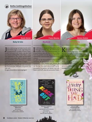 Lisabeth Posthuma
Baby & Solo
Ab 14 Jahren.
432 S., E 19,– Hanser
Auch als eBook erhältlich.
Baby & Solo
J
oel, 17 Jahre jung, hat leider bereits reich-
lich Erfahrungen in der Jugendpsychia-
trie gesammelt. Er jobbt in einem Video-
verleih und nennt sich »Solo«, wie der Held
aus seinem Lieblingsfilm »Star Wars«. Lang-
sam bekommt er sein Leben auf die Reihe,
schließt zum ersten Mal in seinem Leben
Freundschaften, lernt Vertrauen zu haben
und seine verletzliche Seite zu zeigen.
Dieser wunderbare Jugendroman ist ein lei-
denschaftliches Plädoyer für mehr Miteinan-
der, Freundschaft, Offenheit, Gespräche und,
und, und …
Ein ganz besonderes Lesevergnügen!
Everything
we had
Jennifer Bright
Everything we had
391 S., E 12,99 Forever
Auch als eBook erhältlich.
K
ate hat ein traumatisches Erlebnis, das
sie von einer fröhlichen, offenen Frau
zu einem ängstlichen Menschen wer-
den ließ. Eines gibt ihr Kraft: Endlich kann sie
sich den Traum vom eigenen Café erfüllen!
Doch die Inhaberin möchte, dass ihr Neffe
Aidan, der Buchhändler, mit Kate das Ge-
schäft teilt. Keiner von beiden ist begeistert
davon, was Aidan mit seiner unfreundlichen
Art Kate gegenüber klarmacht. Kate lässt sich
nicht beirren und so fliegen die Funken.
Amüsant, gefühlvoll und romantisch. Zum
Dahinschmelzen!
Dhonielle Clayton u.a.
Blackout
Liebe leuchtet auch im Dunkeln
Ab 14 Jahren.
293 S., E 18,– cbj
Auch als eBook erhältlich.
Blackout
I
m Mittelpunkt dieses Buches stehen sechs
Liebesgeschichten, die alle miteinander
verwoben sind. Eine Gemeinsamkeit ist
beispielsweise, dass alle Geschichten in New
York City spielen und alle Figuren mit einem
stadtweiten Stromausfall zurechtkommen
müssen.
Da gibt es die Klassenkameraden JJ und
Tremaine, die gemeinsam in einer U-Bahn
feststecken. Oder Kareem und Tammi, die
sich zu Fuß nach Hause durchschlagen müs-
sen. Sie alle sind dabei interessante und lie-
benswerte Charaktere, mit denen man mit-
fiebert und hofft, dass sie zueinander finden.
Marlene Waidele
Franca Blessing
Renate Betzler
8 Schöner lesen · Herbst | Winter 2021 | 22
Rothe Lieblingsbücher
 