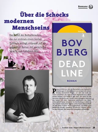 © Gerald
von
Foris
P
aula ist Mitte 30, lebt als Übersetzerin von Gebrauchs-
anweisungen in den USA und muss zurück in ihr schwä-
bisches Heimatdorf fliegen, um dort das Grab des
Vaters aufzulösen, das nach 25 Jahren abgelaufen ist. In Rück-
blicken erinnert sich Paula an den Vater, der nicht nur der
Steinmetz des Dorfes war, sondern auch das eigene Haus und
den Garten mit alten Grabsteinen gepflastert hat. Inzwi-
schen wohnt Paulas Schwester im Familienhaus, in dem die
alten Geister noch immer spuken. Unter Paulas Blick zerfließt
die Alte Welt in einem Bewusstseinsstrom und bildet neue
gefährliche Strudel. »Deadline« ist eine Art »Ulysses« in Zei-
ten des Internets. Nur wesentlich kompakter und witziger.
	 	 Über die Schocks 	
modernen 	
	 Menschseins
Das Debüt des Bestsellerautors,
das nun erstmals einem breiten
Publikum vorliegt, entpuppt sich als
suggestiver Roman mit spielerischer
Sprache und makabrem Witz
Bov Bjerg
Deadline
176 S., € 22,– Kanon
9
Schöner lesen · Herbst | Winter 2021 | 22
Romane
 