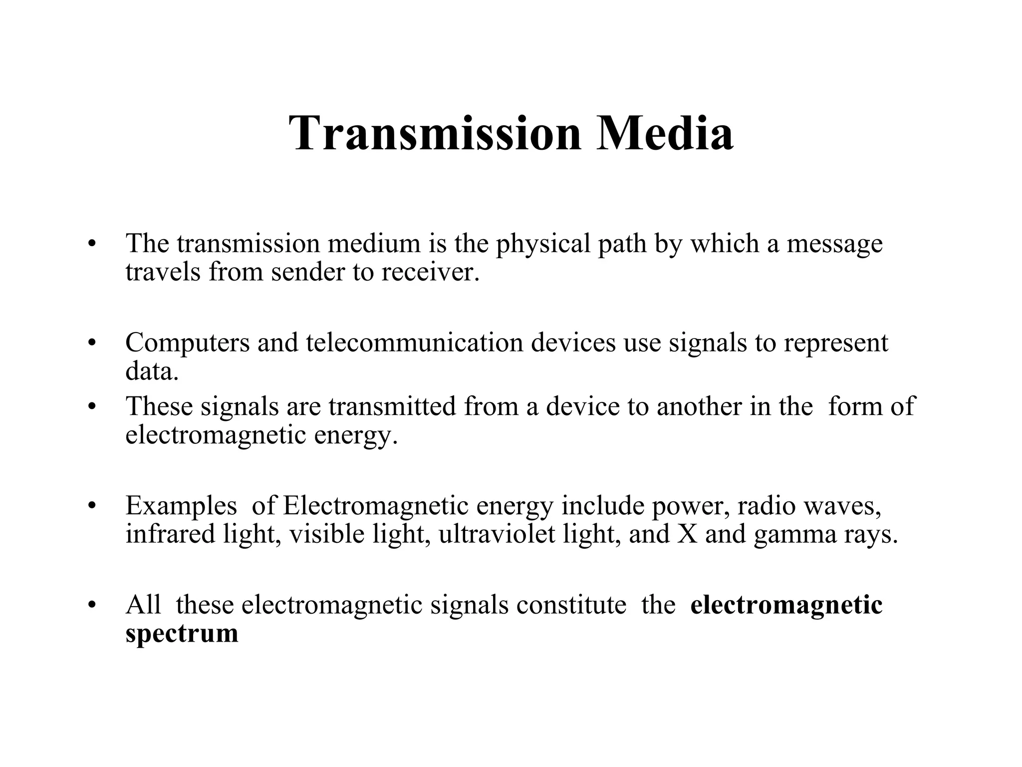 Transmission Media The transmission medium is the physical path by which a message travels from sender to receiver. Computers and telecommunication devices use signals to represent data. These signals are transmitted from a device to another in the  form of electromagnetic energy. Examples  of Electromagnetic energy include power, radio waves, infrared light, visible light, ultraviolet light, and X and gamma rays.  All  these electromagnetic signals constitute  the  electromagnetic spectrum 