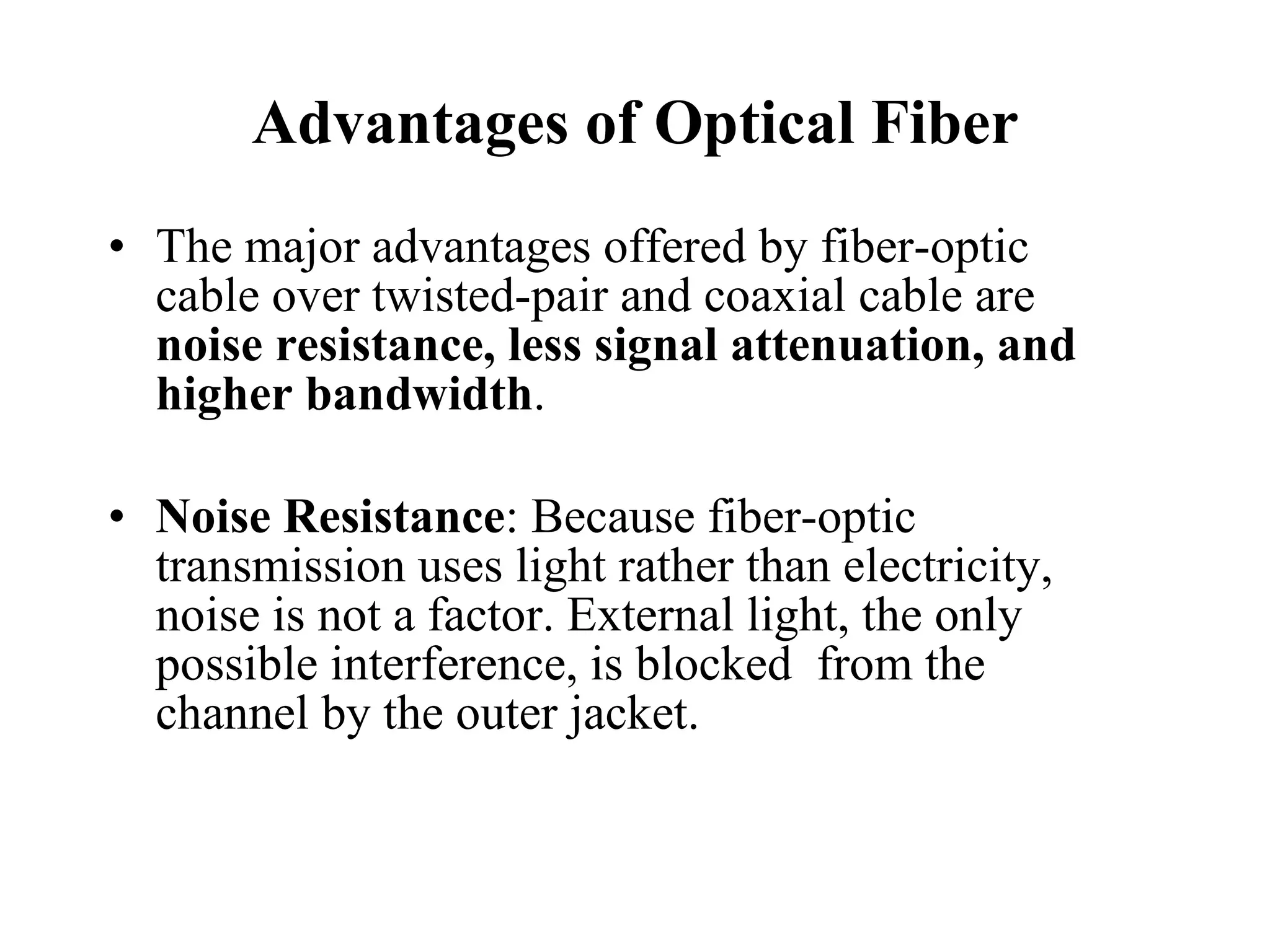 Advantages of Optical Fiber The major advantages offered by fiber-optic cable over twisted-pair and coaxial cable are  noise resistance, less signal attenuation, and higher bandwidth . Noise Resistance : Because fiber-optic transmission uses light rather than electricity, noise is not a factor. External light, the only possible interference, is blocked  from the channel by the outer jacket. 