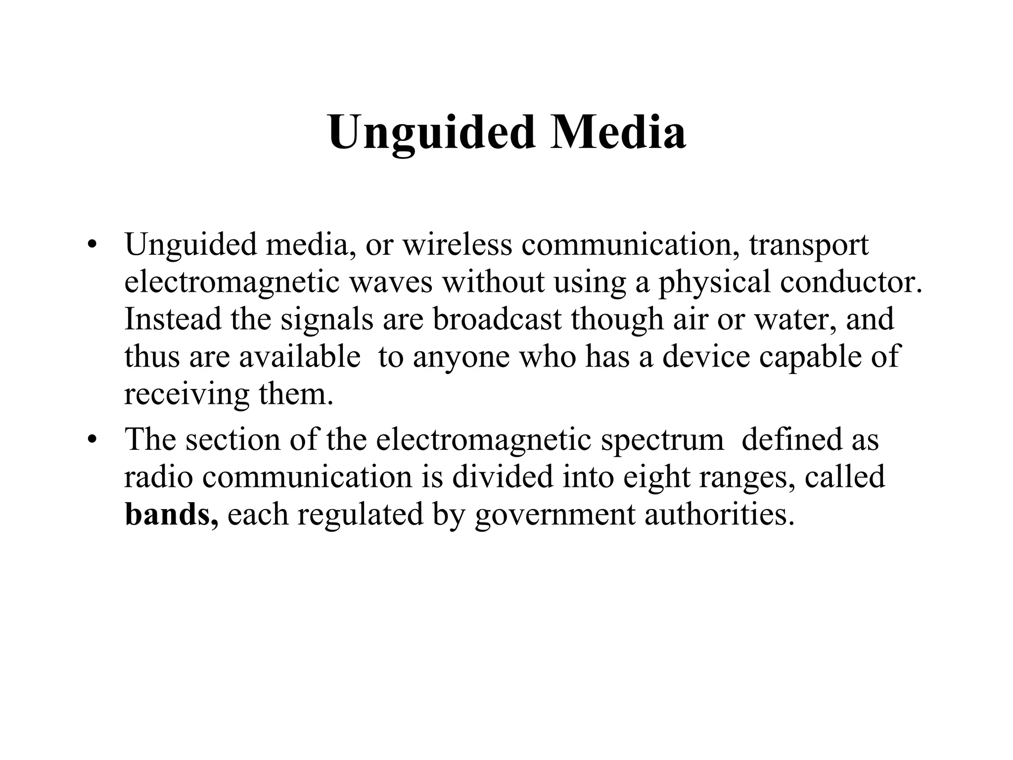 Unguided Media Unguided media, or wireless communication, transport electromagnetic waves without using a physical conductor. Instead the signals are broadcast though air or water, and thus are available  to anyone who has a device capable of receiving them. The section of the electromagnetic spectrum  defined as radio communication is divided into eight ranges, called  bands,  each regulated by government authorities. 