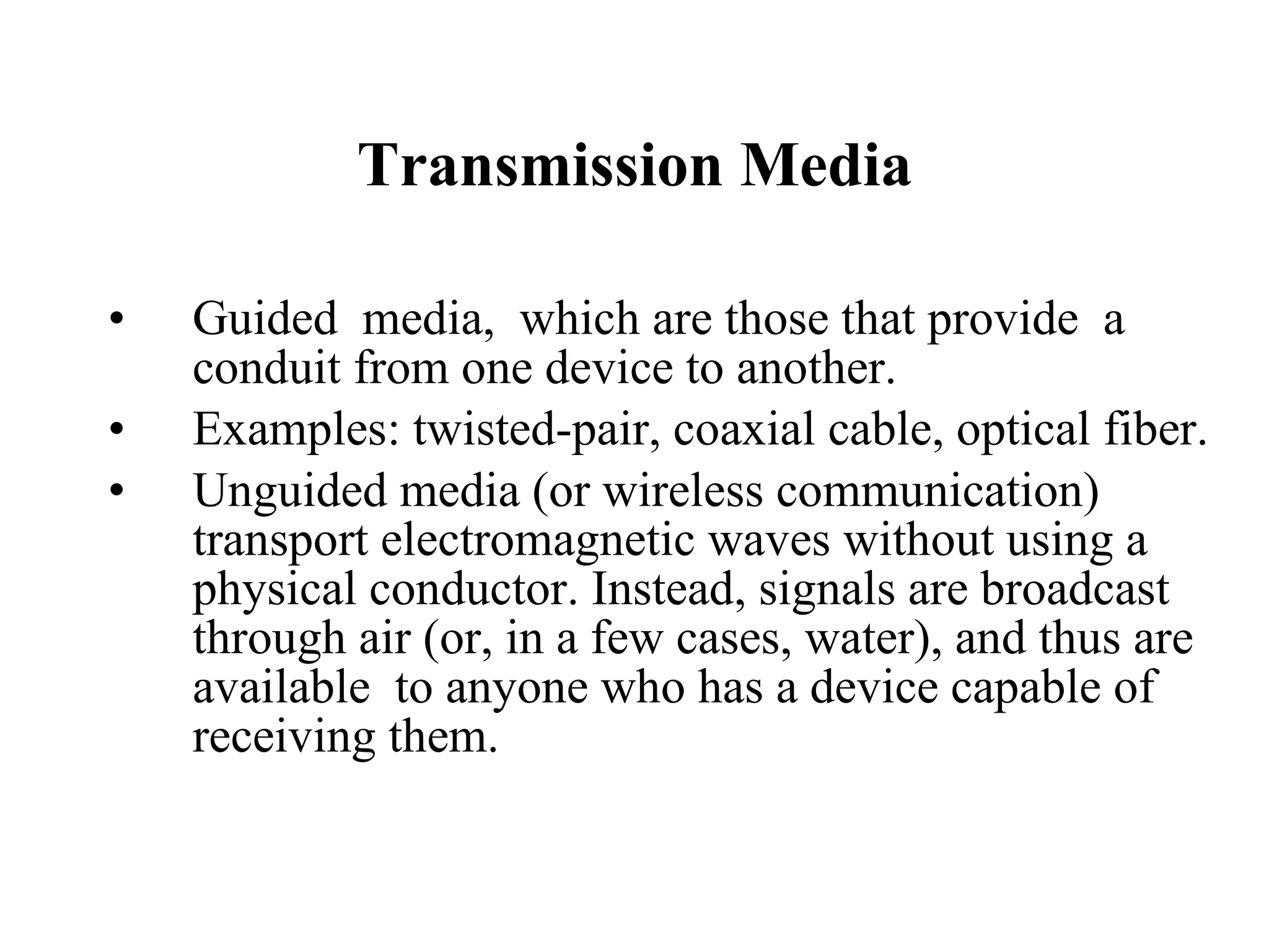 Transmission Media Guided  media,  which are those that provide  a conduit from one device to another. Examples: twisted-pair, coaxial cable, optical fiber. Unguided media (or wireless communication)  transport electromagnetic waves without using a physical conductor. Instead, signals are broadcast through air (or, in a few cases, water), and thus are available  to anyone who has a device capable of receiving them. 
