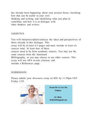 has already been happening about your project focus; clarifying
how that can be useful to your own
thinking and writing; and identifying what you plan to
contribute and how it is in dialogue with
other thinkers and writers.
LOGISTICS
You will interpret/explain/analyze the ideas and perspectives of
those already in this dialogue. This
essay will be at least 4-5 pages and must include at least six
sources total. At least four of these
sources need to be from academic sources. You may use the
same sources from the Annotated
Bibliography, or you may choose to use other sources. This
essay will use APA in-text citations and
include a References page.
SUBMISSION
Please submit your discourse essay on D2L by 11:59pm CST
Friday 1/29.
 