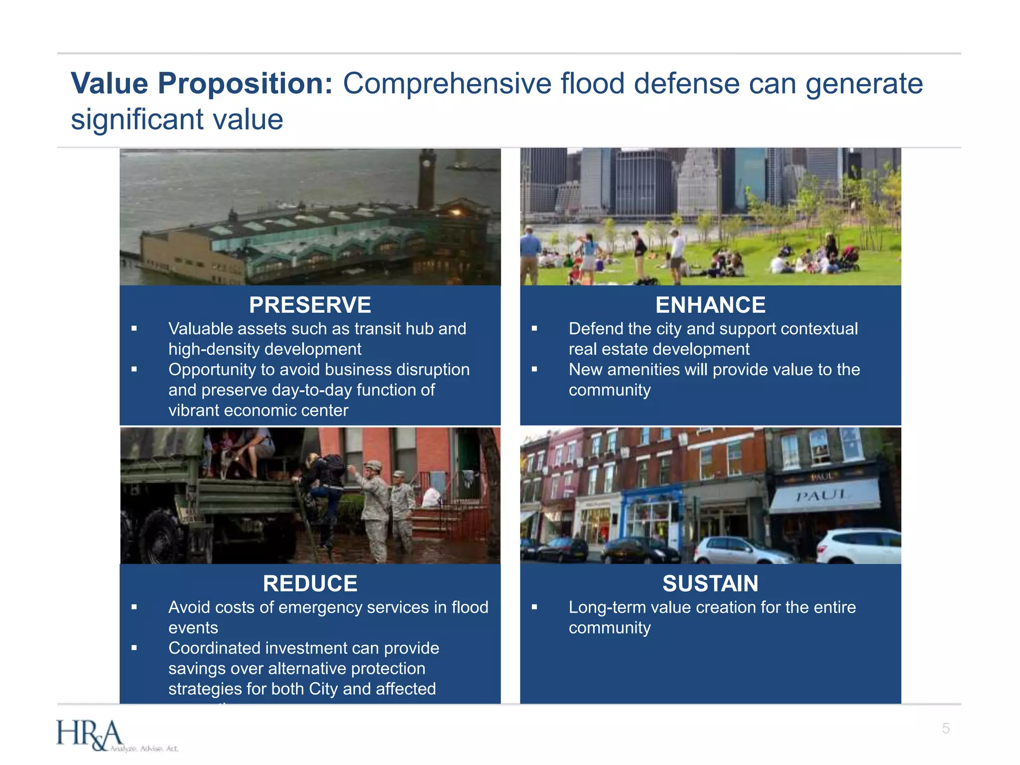 5
Value Proposition: Comprehensive flood defense can generate
significant value
PRESERVE
 Valuable assets such as transit hub and
high-density development
 Opportunity to avoid business disruption
and preserve day-to-day function of
vibrant economic center
REDUCE
 Avoid costs of emergency services in flood
events
 Coordinated investment can provide
savings over alternative protection
strategies for both City and affected
properties
ENHANCE
 Defend the city and support contextual
real estate development
 New amenities will provide value to the
community
SUSTAIN
 Long-term value creation for the entire
community
 