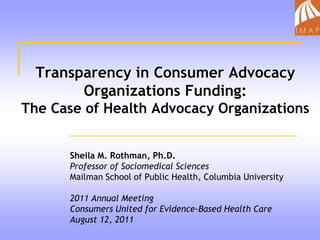 Transparency in Consumer Advocacy Organizations Funding:The Case of Health Advocacy Organizations Sheila M. Rothman, Ph.D. Professor of Sociomedical Sciences Mailman School of Public Health, Columbia University 2011 Annual Meeting Consumers United for Evidence-Based Health Care August 12, 2011 