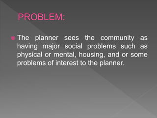  The planner sees the community as
having major social problems such as
physical or mental, housing, and or some
problems of interest to the planner.
 