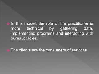  In this model, the role of the practitioner is
more technical by gathering data,
implementing programs and interacting with
bureaucracies.
 The clients are the consumers of services
 