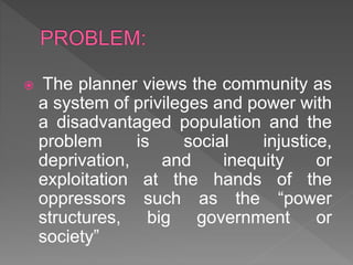  The planner views the community as
a system of privileges and power with
a disadvantaged population and the
problem is social injustice,
deprivation, and inequity or
exploitation at the hands of the
oppressors such as the “power
structures, big government or
society”
 