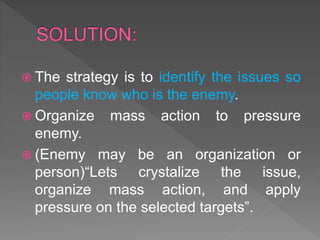  The strategy is to identify the issues so
people know who is the enemy.
 Organize mass action to pressure
enemy.
 (Enemy may be an organization or
person)“Lets crystalize the issue,
organize mass action, and apply
pressure on the selected targets”.
 
