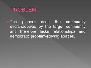  The planner sees the community
overshadowed by the larger community
and therefore lacks relationships and
democratic problem-solving abilities.
 