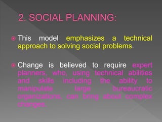  This model emphasizes a technical
approach to solving social problems.
 Change is believed to require expert
planners, who, using technical abilities
and skills including the ability to
manipulate large bureaucratic
organizations, can bring about complex
changes.
 