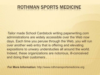 ROTHMAN SPORTS MEDICINE
•Tailor made School Cardstock writing paperwriting.com
administrations are widely accessible over the Web now
days. Each time you peruse through the Web, you will run
over another web entry that is offering and elevating
expositions to unwary understudies all around the world.
Indeed, these organizations are notorious, ill-conceived
and doing their customers .
•For More Information: http://www.rothmansportsmedicine.org
 