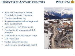 3
PROJECT KEY ACCOMPLISHMENTS
 Received Provincial & Federal
Permits to begin development
 Construction financing
 Start construction and underground
mine development
 Discovery of Flow Dome Zone
 Finished in-fill underground drill
program
 Modules in place 330-person camp
 Mill foundation
 Started transmission line
 Underground development started
 