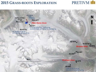 45
N
SU-673
Valley of the
Kings
Resource
561.5m @ 0.53 g/t Au
(includes 3m @ 6.34 g/t Au
SU-671
277m @ 0.88 g/t Au, 15.64 g/t Ag
(includes 8.68m @ 9.94 g/t Au, 90.3 g/t Ag
SU-682
2.28m @ 56.32 g/t Ag
(includes 0.7m @ 86.4 g/t Ag
Bowser Area
Kirkham Zone
Brucejack
Lake
Flow Dome Zone
SU-674
SU-675
SU-678
SU-681
SU-685
SU-676
SU-677
2015 GRASS-ROOTS EXPLORATION
 