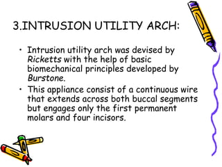 3.INTRUSION UTILITY ARCH:
• Intrusion utility arch was devised by
Ricketts with the help of basic
biomechanical principles developed by
Burstone.
• This appliance consist of a continuous wire
that extends across both buccal segments
but engages only the first permanent
molars and four incisors.
 