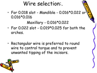 Wire selection:.
• For 0.018 slot - Mandible - 0.016*0.022 or
0.016*0.016
Maxillary - 0.016*0.022
• For 0.022 slot - 0.019*0.025 for both the
arches.
• Rectangular wire is preferred to round
wire to control torque and to prevent
unwanted tipping of the incisors.
 