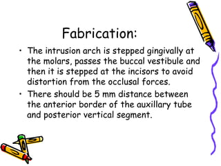 Fabrication:
• The intrusion arch is stepped gingivally at
the molars, passes the buccal vestibule and
then it is stepped at the incisors to avoid
distortion from the occlusal forces.
• There should be 5 mm distance between
the anterior border of the auxillary tube
and posterior vertical segment.
 