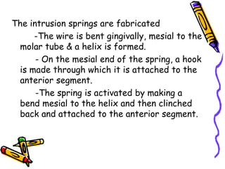 The intrusion springs are fabricated
-The wire is bent gingivally, mesial to the
molar tube & a helix is formed.
- On the mesial end of the spring, a hook
is made through which it is attached to the
anterior segment.
-The spring is activated by making a
bend mesial to the helix and then clinched
back and attached to the anterior segment.
 