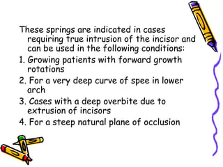 These springs are indicated in cases
requiring true intrusion of the incisor and
can be used in the following conditions:
1. Growing patients with forward growth
rotations
2. For a very deep curve of spee in lower
arch
3. Cases with a deep overbite due to
extrusion of incisors
4. For a steep natural plane of occlusion
 