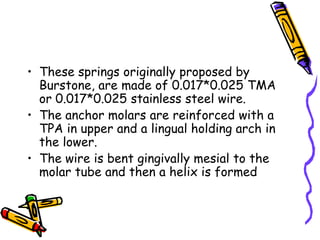 • These springs originally proposed by
Burstone, are made of 0.017*0.025 TMA
or 0.017*0.025 stainless steel wire.
• The anchor molars are reinforced with a
TPA in upper and a lingual holding arch in
the lower.
• The wire is bent gingivally mesial to the
molar tube and then a helix is formed
 
