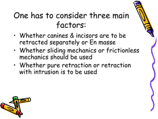 One has to consider three main
factors:
• Whether canines & incisors are to be
retracted separately or En masse
• Whether sliding mechanics or frictionless
mechanics should be used
• Whether pure retraction or retraction
with intrusion is to be used
 