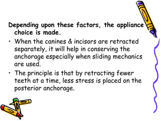 Depending upon these factors, the appliance
choice is made.
• When the canines & incisors are retracted
separately, it will help in conserving the
anchorage especially when sliding mechanics
are used.
• The principle is that by retracting fewer
teeth at a time, less stress is placed on the
posterior anchorage.
 