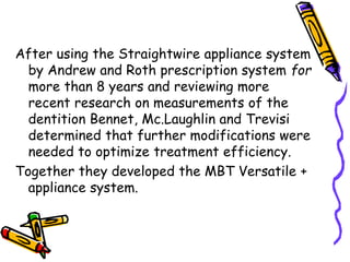 After using the Straightwire appliance system
by Andrew and Roth prescription system for
more than 8 years and reviewing more
recent research on measurements of the
dentition Bennet, Mc.Laughlin and Trevisi
determined that further modifications were
needed to optimize treatment efficiency.
Together they developed the MBT Versatile +
appliance system.
 