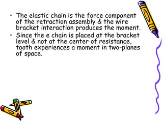 • The elastic chain is the force component
of the retraction assembly & the wire
bracket interaction produces the moment.
• Since the e chain is placed at the bracket
level & not at the center of resistance,
tooth experiences a moment in two-planes
of space.
 