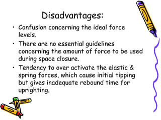 Disadvantages:
• Confusion concerning the ideal force
levels.
• There are no essential guidelines
concerning the amount of force to be used
during space closure.
• Tendency to over activate the elastic &
spring forces, which cause initial tipping
but gives inadequate rebound time for
uprighting.
 
