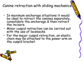 Canine retraction with sliding mechanics:
• In maximum anchorage situations it would
be ideal to retract the canines separately,
consolidate the anchorage & then retract
the incisors.
• Minor cuspid retraction can be carried out
with the use of lacebacks.
• For the major cuspid retraction, an elastic
chain may be attached to the power arm on
the cuspid bracket.
 