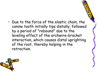 • Due to the force of the elastic chain, the
canine tooth initially tips distally, followed
by a period of "rebound" due to the
leveling effect of the archwire-bracket
interaction, which causes distal uprighting
of the root, thereby helping in the
retraction.
 