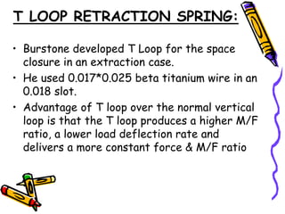 T LOOP RETRACTION SPRING:
• Burstone developed T Loop for the space
closure in an extraction case.
• He used 0.017*0.025 beta titanium wire in an
0.018 slot.
• Advantage of T loop over the normal vertical
loop is that the T loop produces a higher M/F
ratio, a lower load deflection rate and
delivers a more constant force & M/F ratio
 