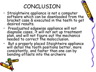 CONCLUSION
• Straightwire appliance is not a computer
software which can be downloaded from the
bracket case & executed in the teeth to get
desired results.
• Preadjusted edgewise appliance will not
diagnose cases, it will not set up treatment
plan, and will not figure out the mechanics
needed to correct the malocclusion.
• But a properly placed Staightwire appliance
will detail the tooth positions better, more
consistently, and faster than one can by
bending offsets into the archwire
 