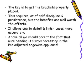 • The key is to get the brackets properly
placed.
• This requires lot of self discipline &
persistence, but the benefits are well worth
the efforts.
• It allows one to detail & finish cases more
accurately.
• Above all we should accept the fact that
wire bending is always necessary in the
Pre adjusted edgewise appliance!
 