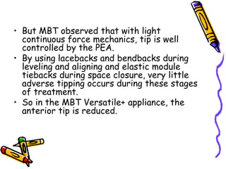 • But MBT observed that with light
continuous force mechanics, tip is well
controlled by the PEA.
• By using lacebacks and bendbacks during
leveling and aligning and elastic module
tiebacks during space closure, very little
adverse tipping occurs during these stages
of treatment.
• So in the MBT Versatile+ appliance, the
anterior tip is reduced.
 