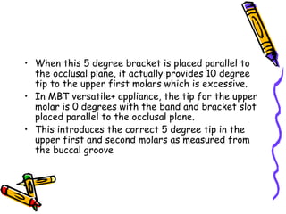 • When this 5 degree bracket is placed parallel to
the occlusal plane, it actually provides 10 degree
tip to the upper first molars which is excessive.
• In MBT versatile+ appliance, the tip for the upper
molar is 0 degrees with the band and bracket slot
placed parallel to the occlusal plane.
• This introduces the correct 5 degree tip in the
upper first and second molars as measured from
the buccal groove
 